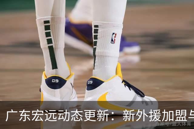 广东宏远动态更新：新外援加盟与青训球员转会引发关注
