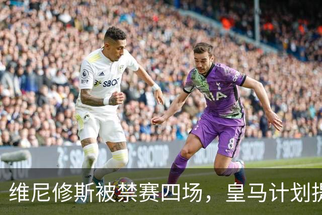 维尼修斯被禁赛四场，皇马计划提出上诉应对处罚